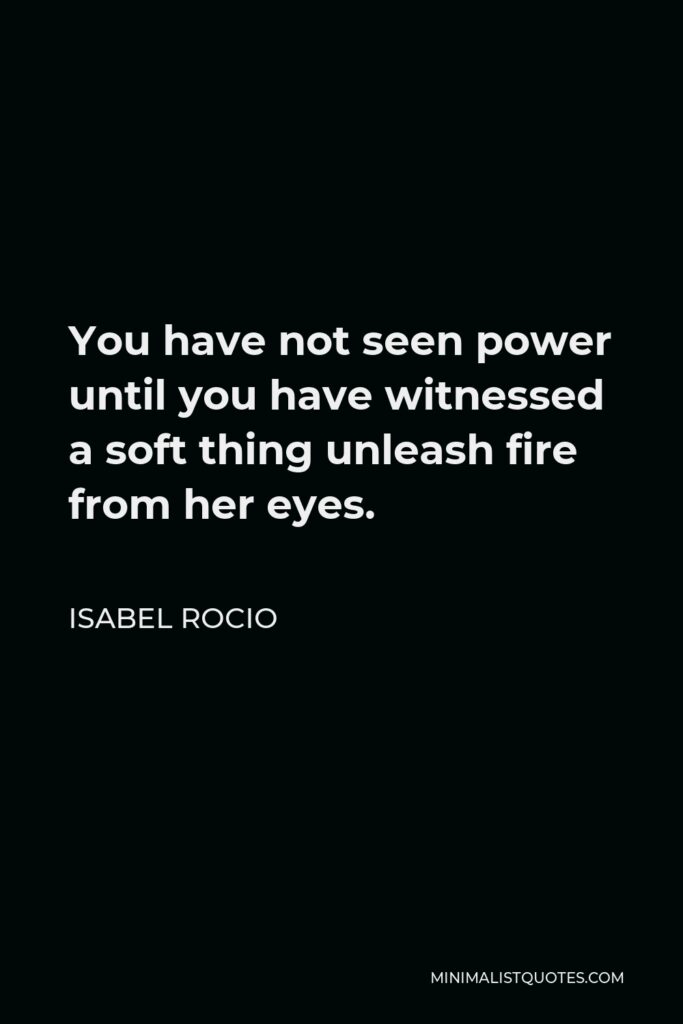 Isabel Rocio Quote - You have not seen power until you have witnessed a soft thing unleash fire from her eyes.