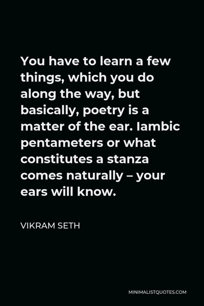 Vikram Seth Quote - You have to learn a few things, which you do along the way, but basically, poetry is a matter of the ear. Iambic pentameters or what constitutes a stanza comes naturally – your ears will know.