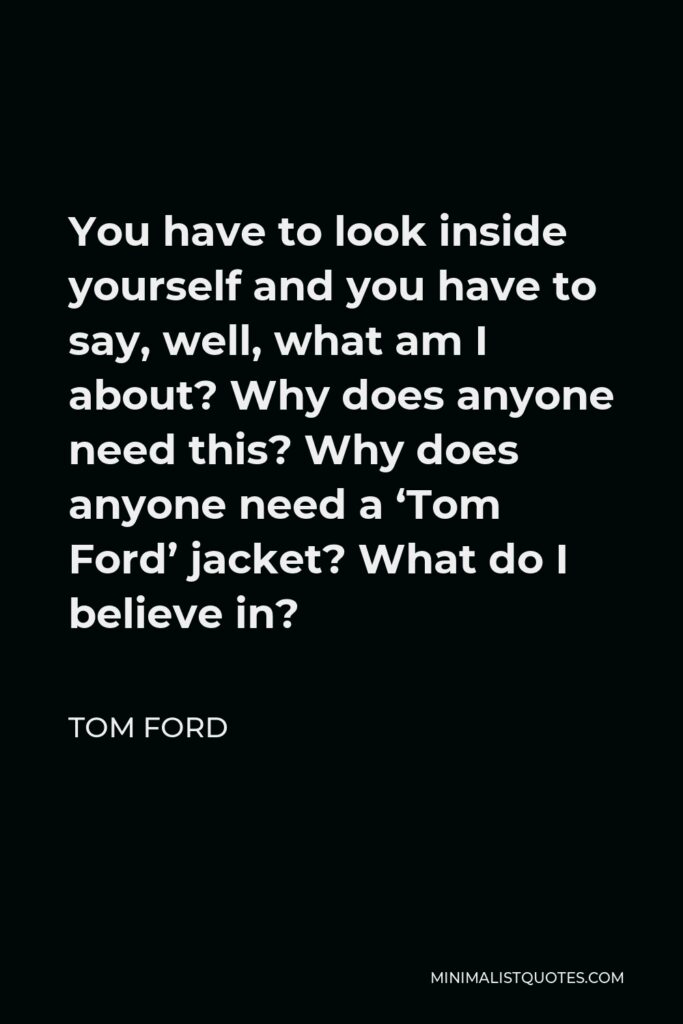 Tom Ford Quote - You have to look inside yourself and you have to say, well, what am I about? Why does anyone need this? Why does anyone need a ‘Tom Ford’ jacket? What do I believe in?