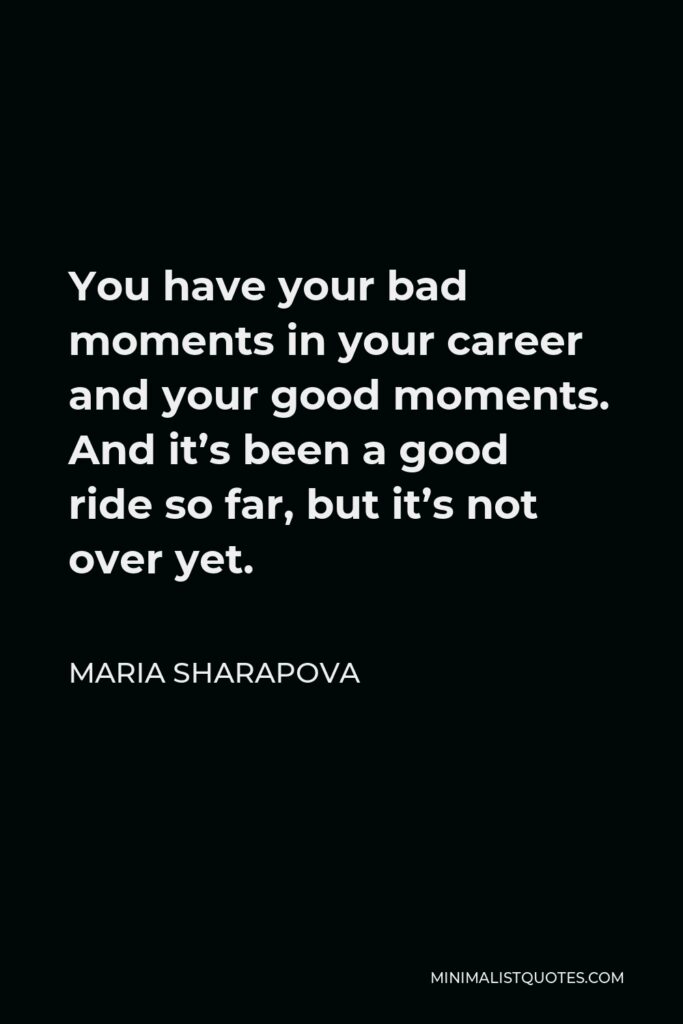 Maria Sharapova Quote - You have your bad moments in your career and your good moments. And it’s been a good ride so far, but it’s not over yet.
