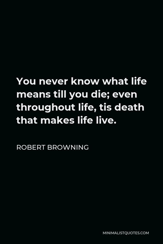 Robert Browning Quote - You never know what life means till you die; even throughout life, tis death that makes life live.