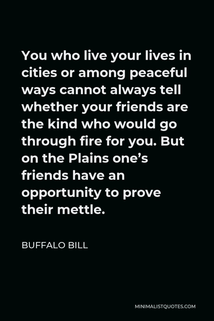 Buffalo Bill Quote - You who live your lives in cities or among peaceful ways cannot always tell whether your friends are the kind who would go through fire for you. But on the Plains one’s friends have an opportunity to prove their mettle.