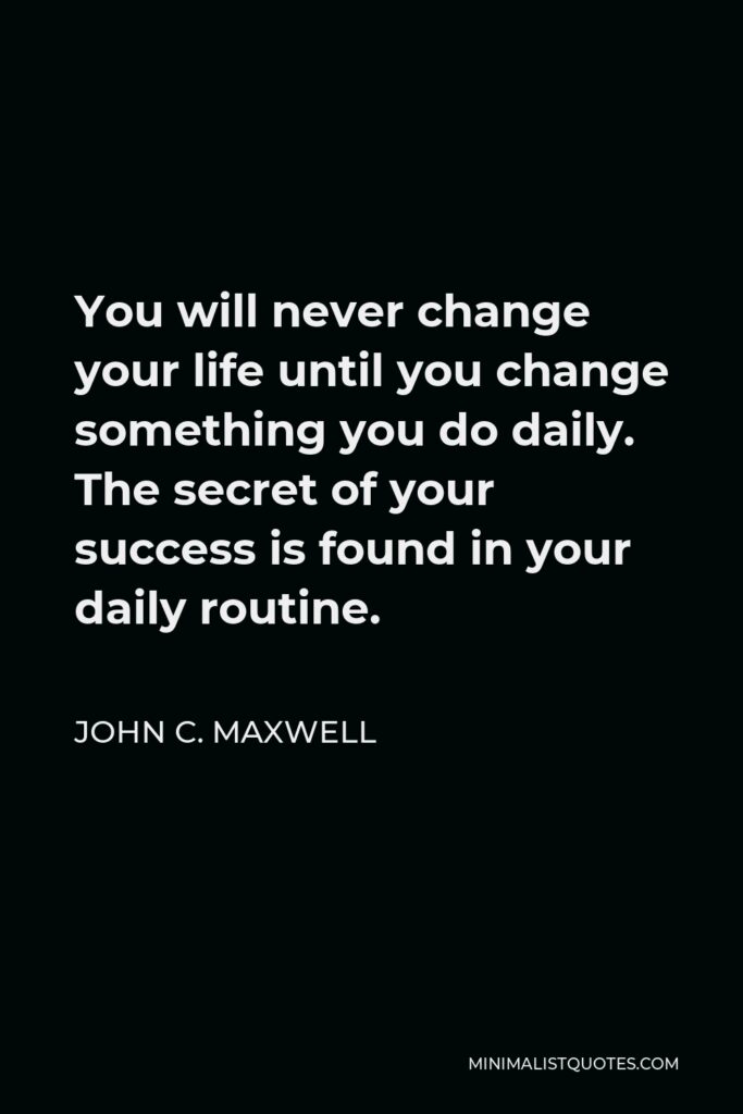 John C. Maxwell Quote - You will never change your life until you change something you do daily. The secret of your success is found in your daily routine.