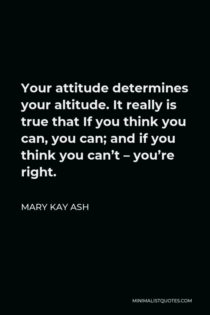 Mary Kay Ash Quote - Your attitude determines your altitude. It really is true that If you think you can, you can; and if you think you can’t – you’re right.