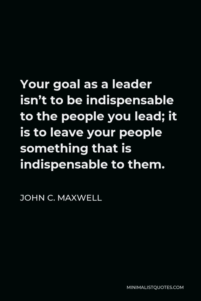John C. Maxwell Quote - Your goal as a leader isn’t to be indispensable to the people you lead; it is to leave your people something that is indispensable to them.