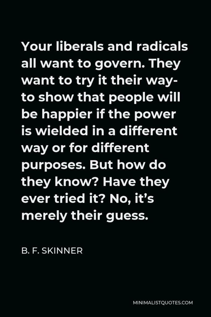 B. F. Skinner Quote - Your liberals and radicals all want to govern. They want to try it their way- to show that people will be happier if the power is wielded in a different way or for different purposes. But how do they know? Have they ever tried it? No, it’s merely their guess.