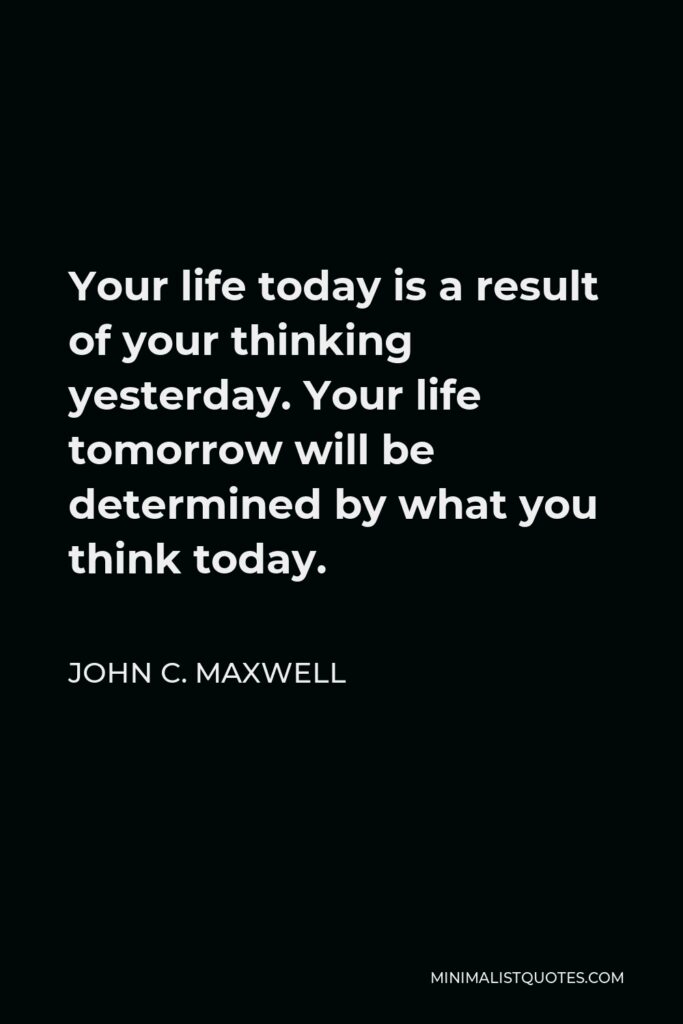 John C. Maxwell Quote - Your life today is a result of your thinking yesterday. Your life tomorrow will be determined by what you think today.