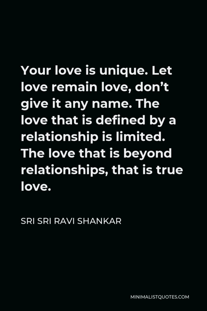 Sri Sri Ravi Shankar Quote - Your love is unique. Let love remain love, don’t give it any name. The love that is defined by a relationship is limited. The love that is beyond relationships, that is true love.