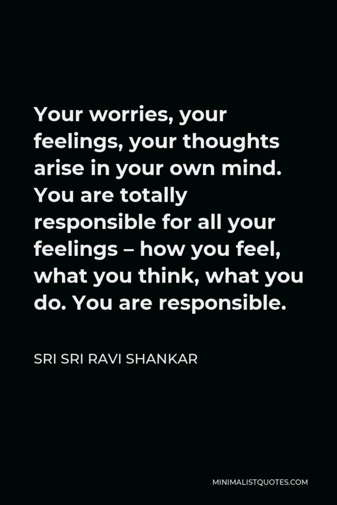 Sri Sri Ravi Shankar Quote - Your worries, your feelings, your thoughts arise in your own mind. You are totally responsible for all your feelings – how you feel, what you think, what you do. You are responsible.