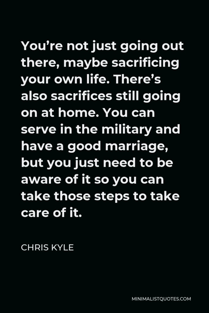 Chris Kyle Quote - You’re not just going out there, maybe sacrificing your own life. There’s also sacrifices still going on at home. You can serve in the military and have a good marriage, but you just need to be aware of it so you can take those steps to take care of it.
