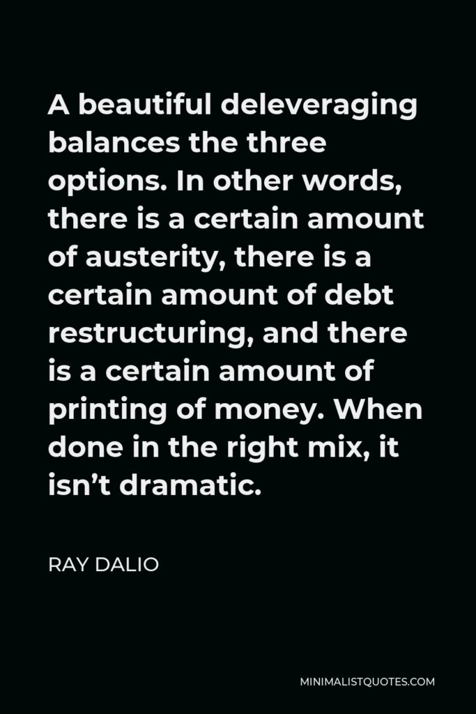 Ray Dalio Quote - A beautiful deleveraging balances the three options. In other words, there is a certain amount of austerity, there is a certain amount of debt restructuring, and there is a certain amount of printing of money. When done in the right mix, it isn’t dramatic.