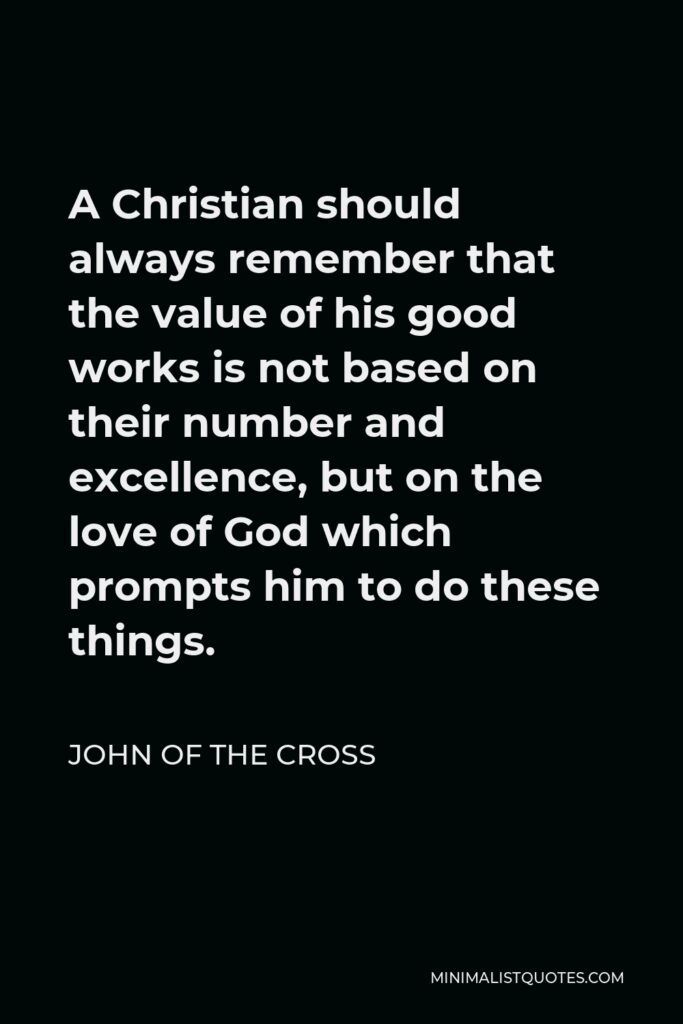 John of the Cross Quote - A Christian should always remember that the value of his good works is not based on their number and excellence, but on the love of God which prompts him to do these things.