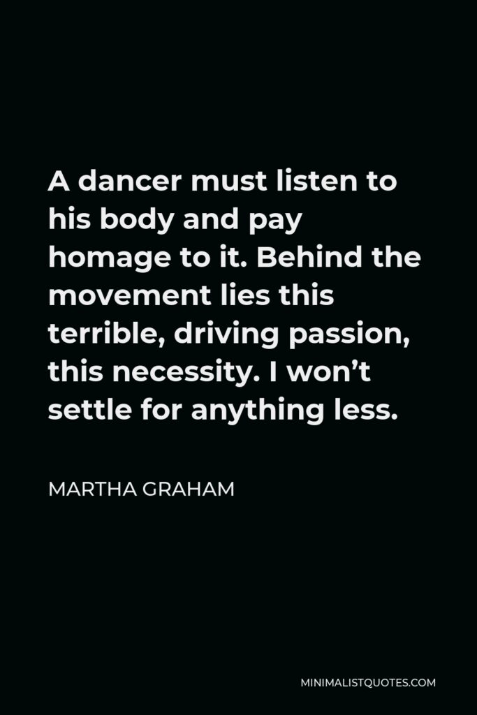 Martha Graham Quote - A dancer must listen to his body and pay homage to it. Behind the movement lies this terrible, driving passion, this necessity. I won’t settle for anything less.