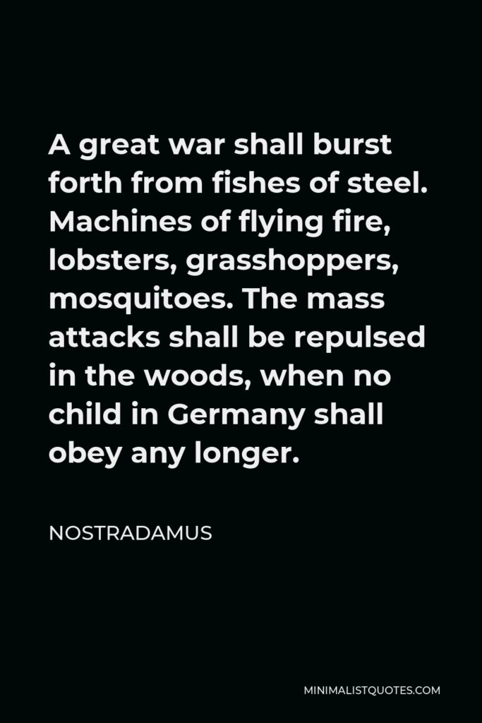 Nostradamus Quote - A great war shall burst forth from fishes of steel. Machines of flying fire, lobsters, grasshoppers, mosquitoes. The mass attacks shall be repulsed in the woods, when no child in Germany shall obey any longer.