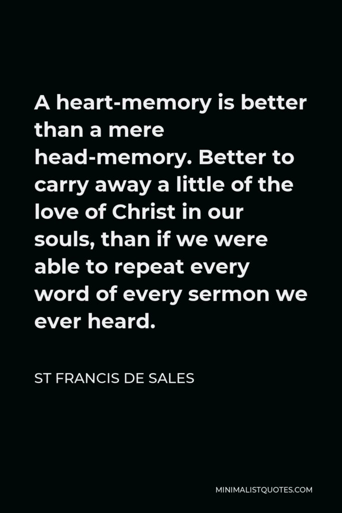St Francis De Sales Quote - A heart-memory is better than a mere head-memory. Better to carry away a little of the love of Christ in our souls, than if we were able to repeat every word of every sermon we ever heard.