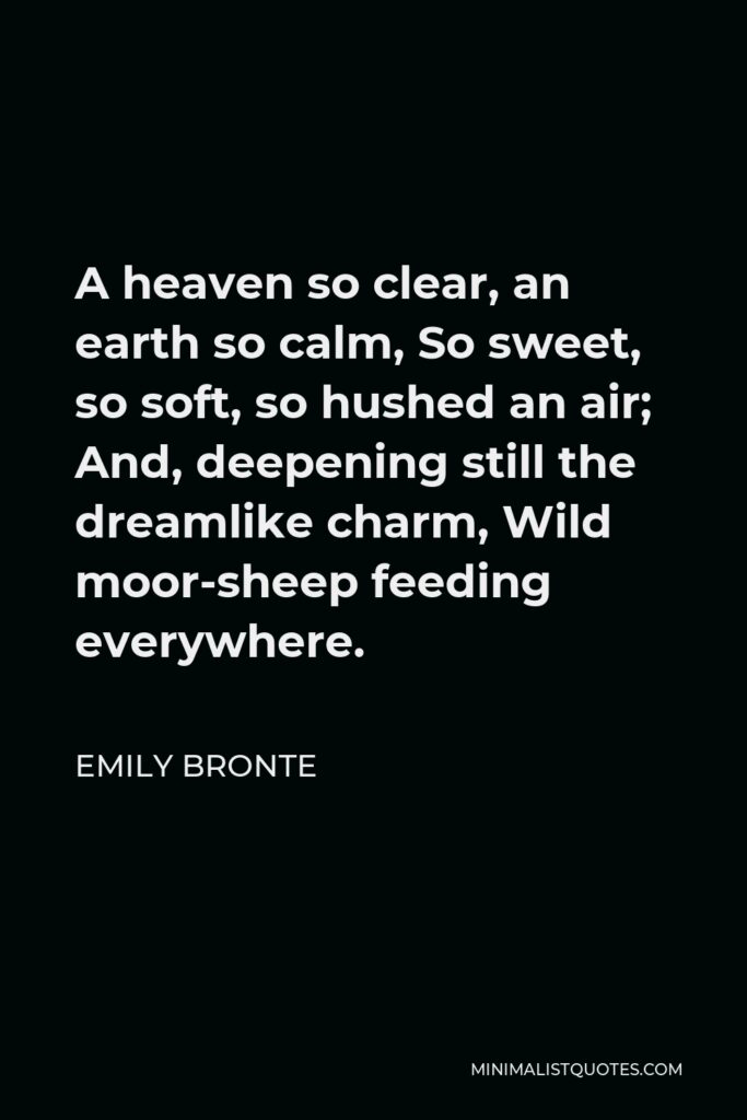 Emily Bronte Quote - A heaven so clear, an earth so calm, So sweet, so soft, so hushed an air; And, deepening still the dreamlike charm, Wild moor-sheep feeding everywhere.