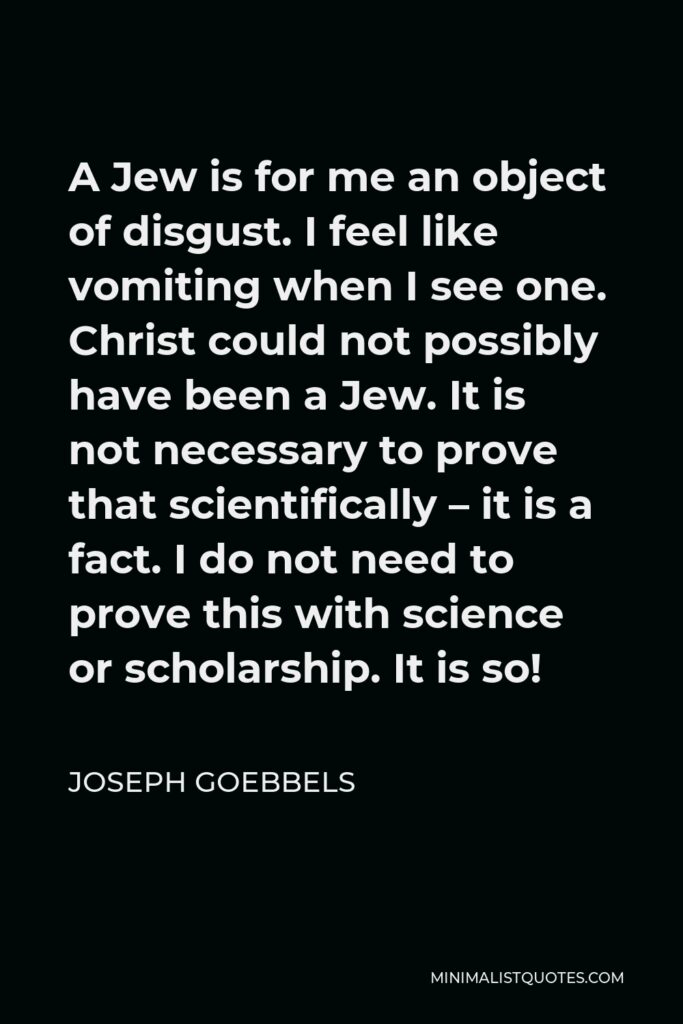 Joseph Goebbels Quote - A Jew is for me an object of disgust. I feel like vomiting when I see one. Christ could not possibly have been a Jew. It is not necessary to prove that scientifically – it is a fact. I do not need to prove this with science or scholarship. It is so!