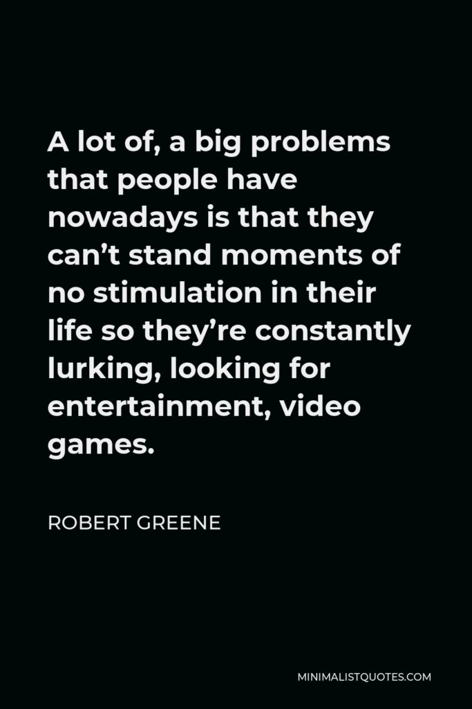 Robert Greene Quote - A lot of, a big problems that people have nowadays is that they can’t stand moments of no stimulation in their life so they’re constantly lurking, looking for entertainment, video games.