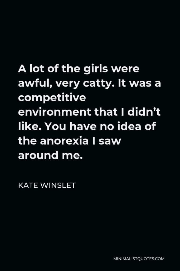 Kate Winslet Quote - A lot of the girls were awful, very catty. It was a competitive environment that I didn’t like. You have no idea of the anorexia I saw around me.