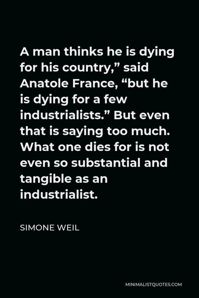 Simone Weil Quote - A man thinks he is dying for his country,” said Anatole France, “but he is dying for a few industrialists.” But even that is saying too much. What one dies for is not even so substantial and tangible as an industrialist.