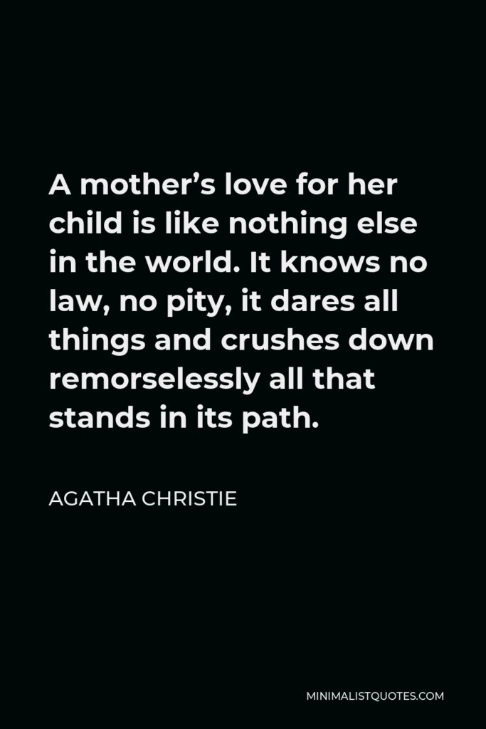 Agatha Christie Quote - A mother’s love for her child is like nothing else in the world. It knows no law, no pity, it dares all things and crushes down remorselessly all that stands in its path.