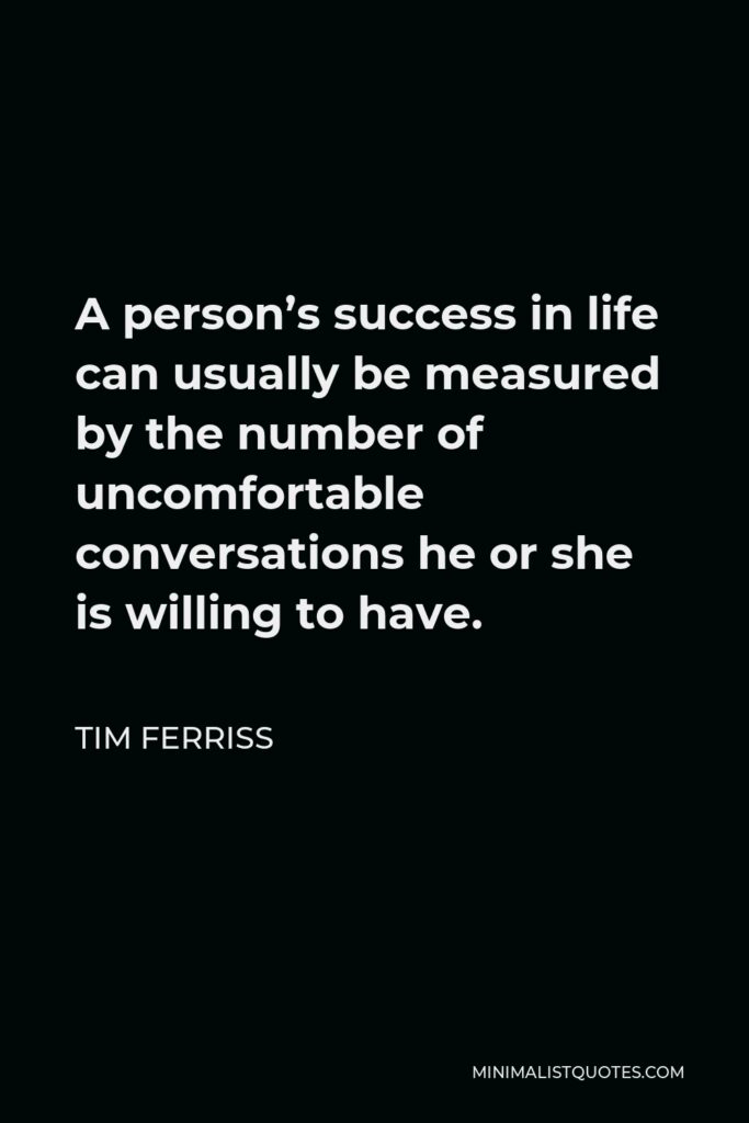 Tim Ferriss Quote - A person’s success in life can usually be measured by the number of uncomfortable conversations he or she is willing to have.
