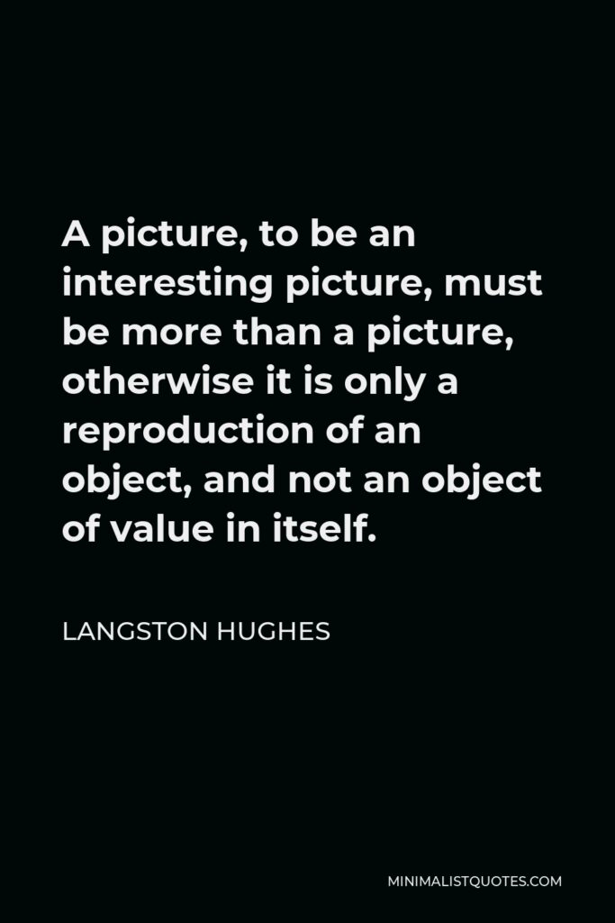 Langston Hughes Quote - A picture, to be an interesting picture, must be more than a picture, otherwise it is only a reproduction of an object, and not an object of value in itself.