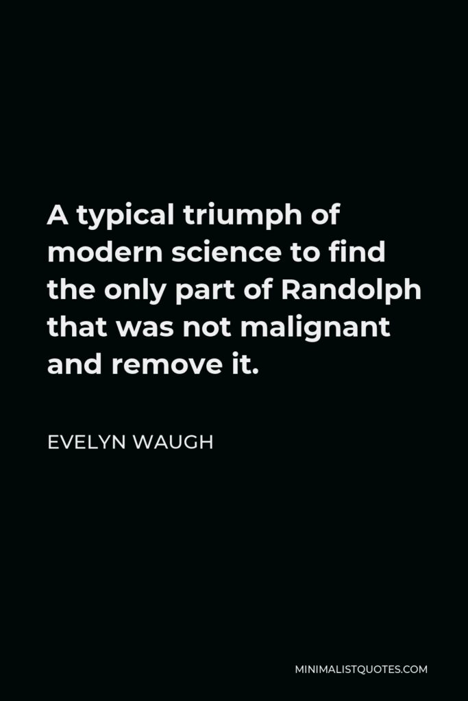 Evelyn Waugh Quote - A typical triumph of modern science to find the only part of Randolph that was not malignant and remove it.