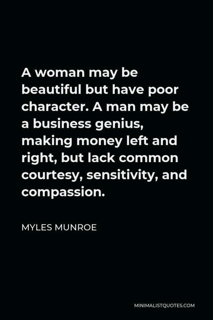 Myles Munroe Quote - A woman may be beautiful but have poor character. A man may be a business genius, making money left and right, but lack common courtesy, sensitivity, and compassion.