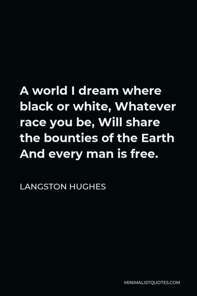 Langston Hughes Quote - A world I dream where black or white, Whatever race you be, Will share the bounties of the Earth And every man is free.
