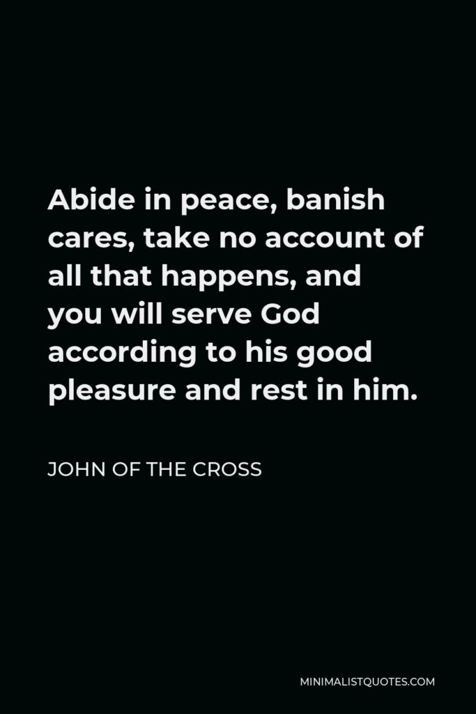 John of the Cross Quote - Abide in peace, banish cares, take no account of all that happens, and you will serve God according to his good pleasure and rest in him.