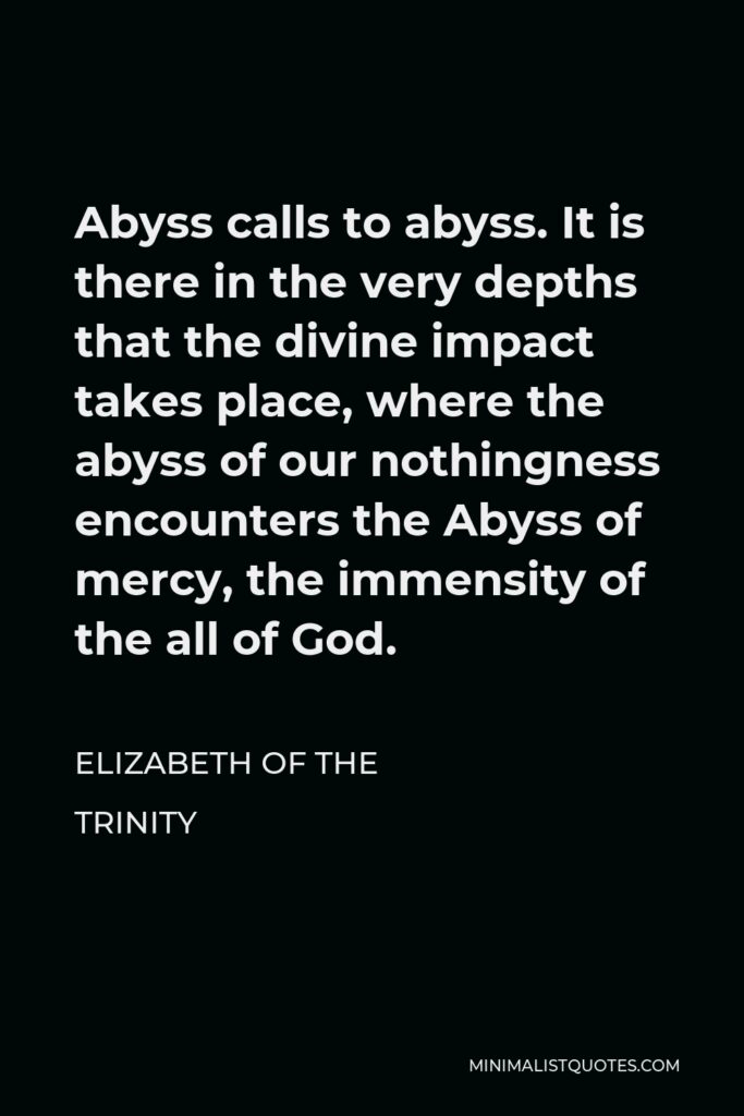 Elizabeth of the Trinity Quote - Abyss calls to abyss. It is there in the very depths that the divine impact takes place, where the abyss of our nothingness encounters the Abyss of mercy, the immensity of the all of God.