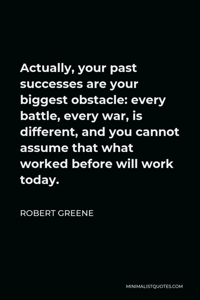 Robert Greene Quote - Actually, your past successes are your biggest obstacle: every battle, every war, is different, and you cannot assume that what worked before will work today.