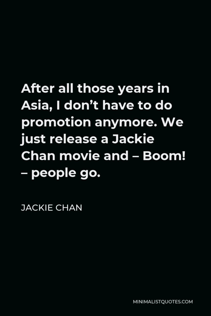 Jackie Chan Quote - After all those years in Asia, I don’t have to do promotion anymore. We just release a Jackie Chan movie and – Boom! – people go.