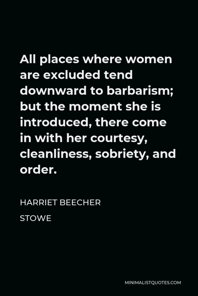 Harriet Beecher Stowe Quote - All places where women are excluded tend downward to barbarism; but the moment she is introduced, there come in with her courtesy, cleanliness, sobriety, and order.