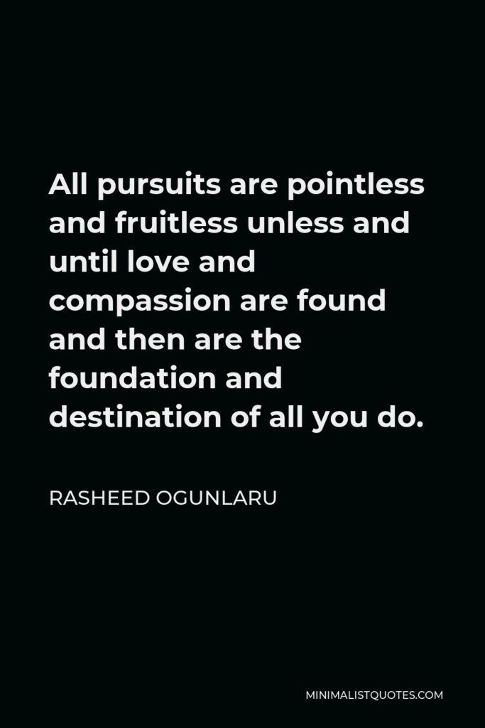 Rasheed Ogunlaru Quote - All pursuits are pointless and fruitless unless and until love and compassion are found and then are the foundation and destination of all you do.