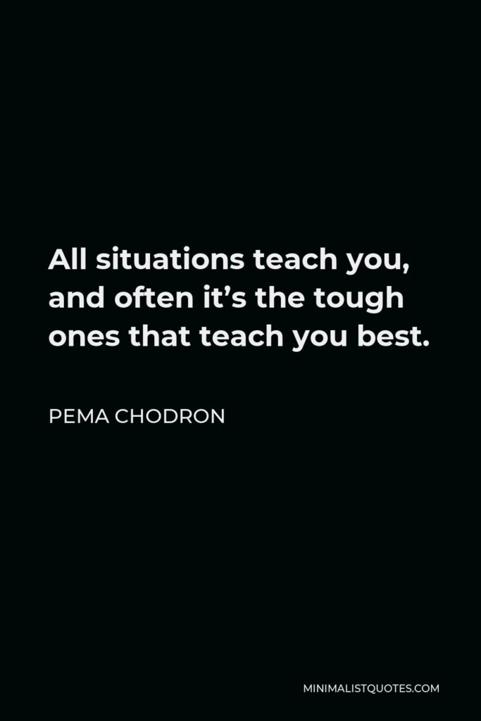 Pema Chodron Quote - All situations teach you, and often it’s the tough ones that teach you best.