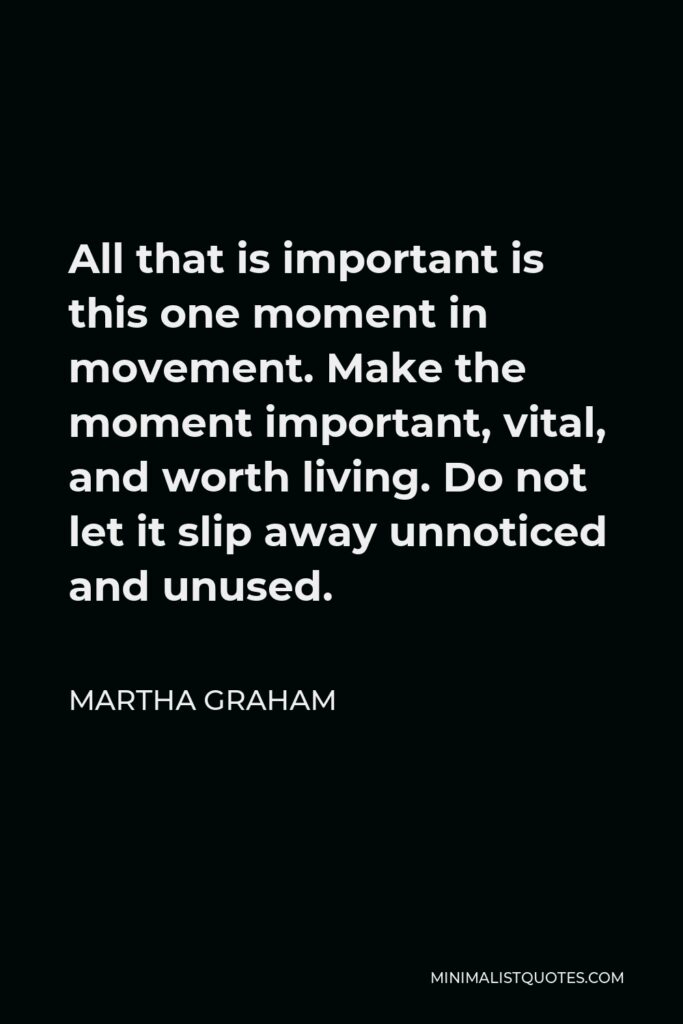 Martha Graham Quote - All that is important is this one moment in movement. Make the moment important, vital, and worth living. Do not let it slip away unnoticed and unused.