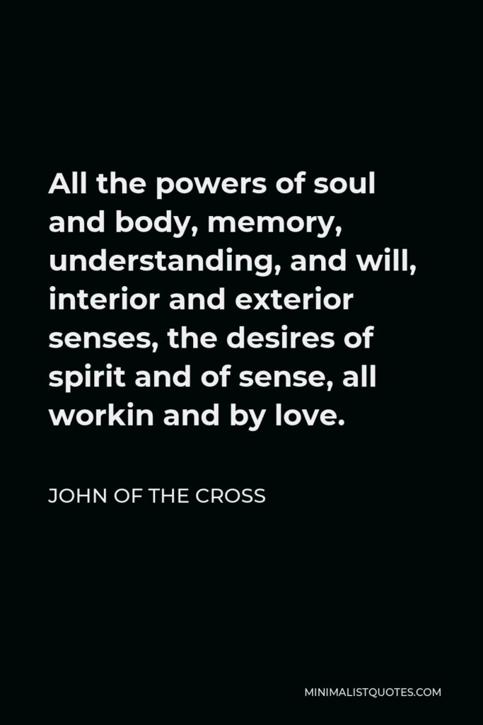John of the Cross Quote - All the powers of soul and body, memory, understanding, and will, interior and exterior senses, the desires of spirit and of sense, all workin and by love.