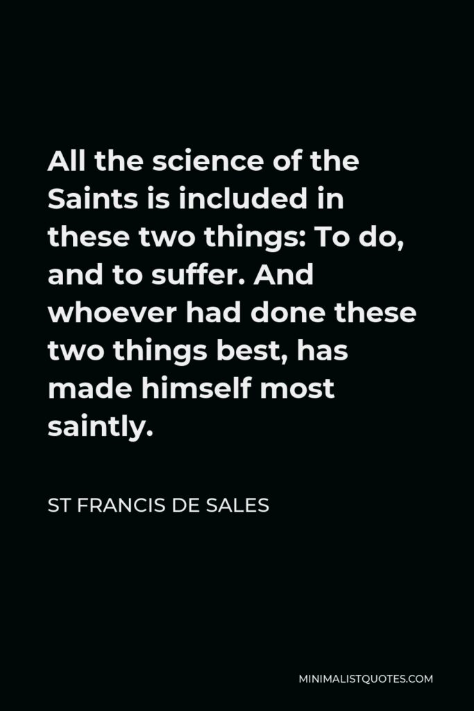 St Francis De Sales Quote - All the science of the Saints is included in these two things: To do, and to suffer. And whoever had done these two things best, has made himself most saintly.