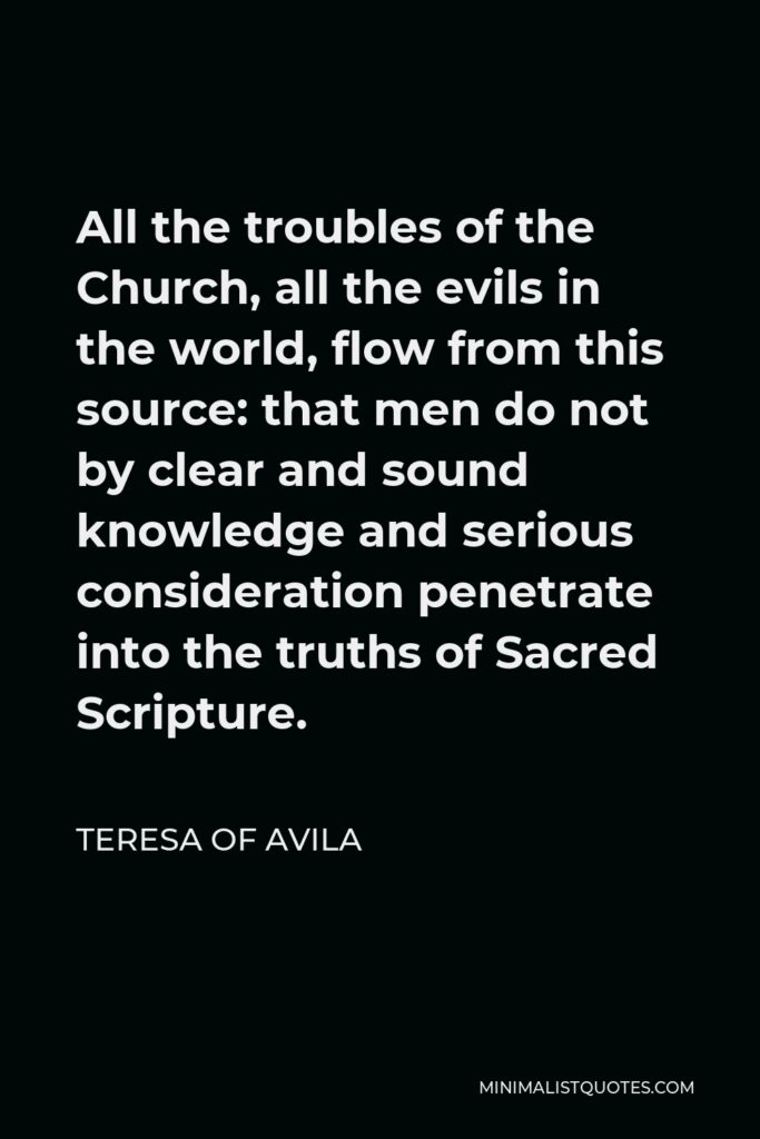 Teresa of Avila Quote - All the troubles of the Church, all the evils in the world, flow from this source: that men do not by clear and sound knowledge and serious consideration penetrate into the truths of Sacred Scripture.