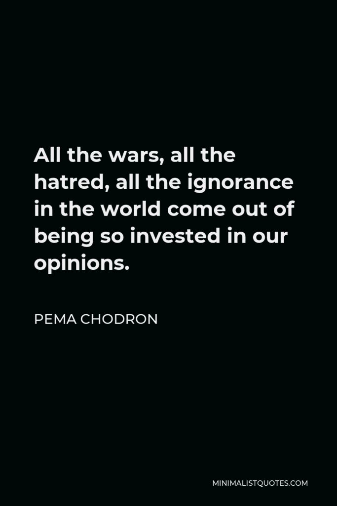 Pema Chodron Quote - All the wars, all the hatred, all the ignorance in the world come out of being so invested in our opinions.