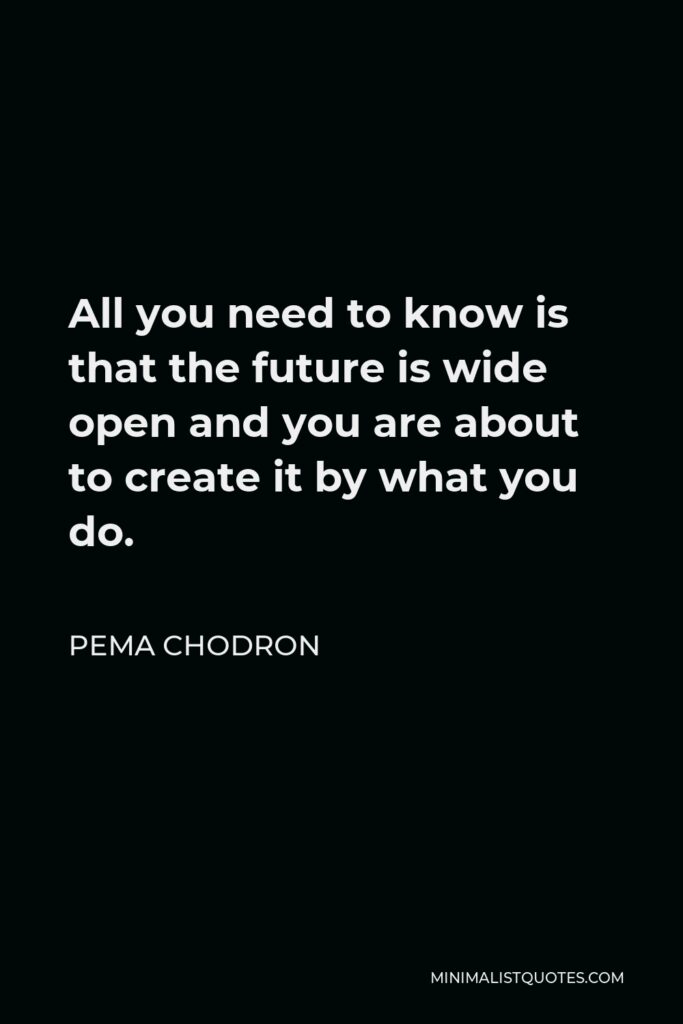 Pema Chodron Quote - All you need to know is that the future is wide open and you are about to create it by what you do.
