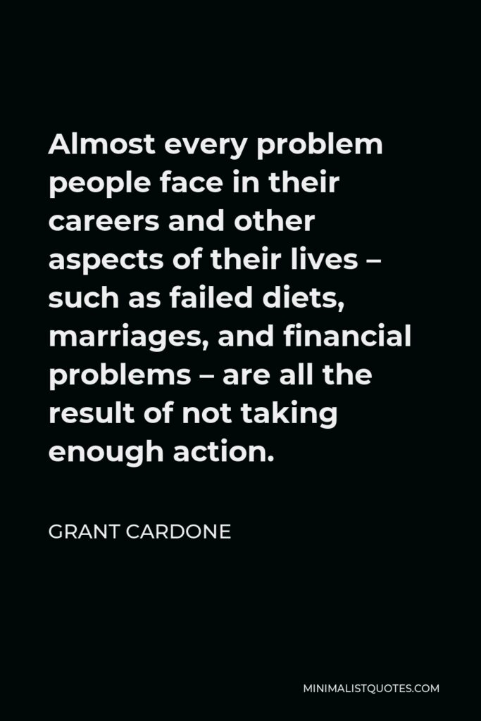 Grant Cardone Quote - Almost every problem people face in their careers and other aspects of their lives – such as failed diets, marriages, and financial problems – are all the result of not taking enough action.