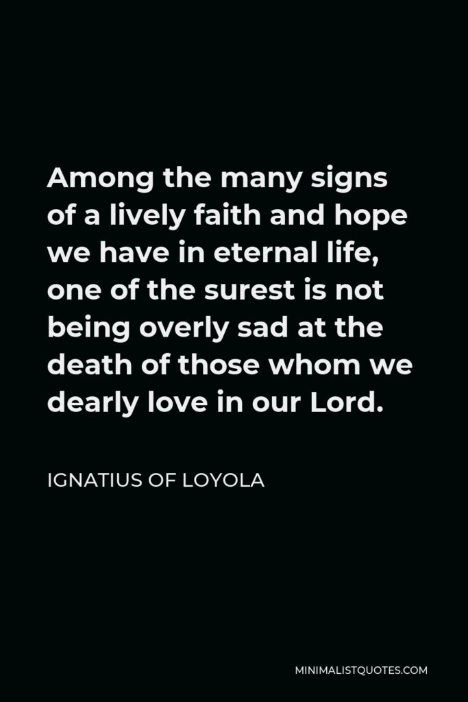 Ignatius of Loyola Quote - Among the many signs of a lively faith and hope we have in eternal life, one of the surest is not being overly sad at the death of those whom we dearly love in our Lord.