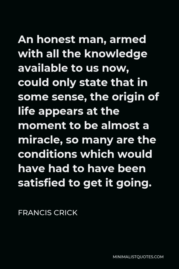 Francis Crick Quote - An honest man, armed with all the knowledge available to us now, could only state that in some sense, the origin of life appears at the moment to be almost a miracle, so many are the conditions which would have had to have been satisfied to get it going.