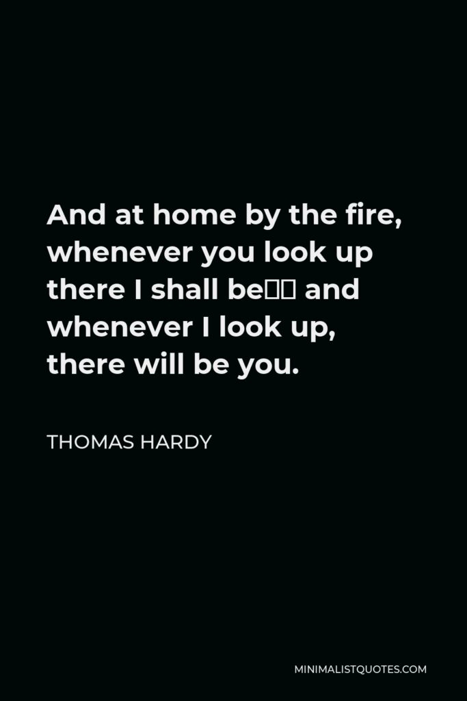 Thomas Hardy Quote - And at home by the fire, whenever you look up there I shall be— and whenever I look up, there will be you.