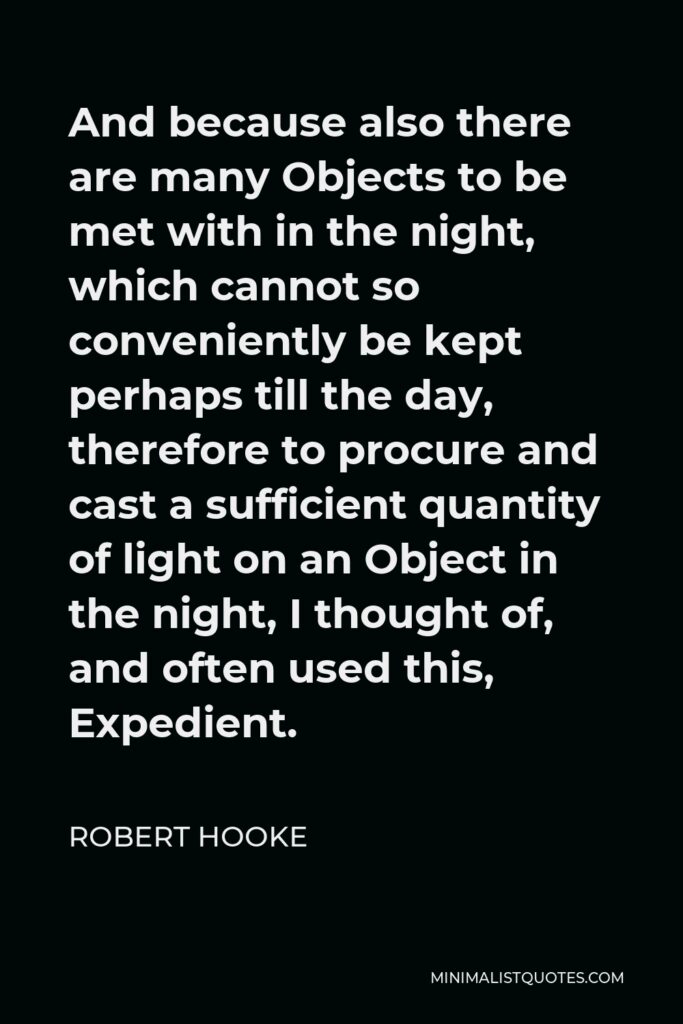 Robert Hooke Quote - And because also there are many Objects to be met with in the night, which cannot so conveniently be kept perhaps till the day, therefore to procure and cast a sufficient quantity of light on an Object in the night, I thought of, and often used this, Expedient.
