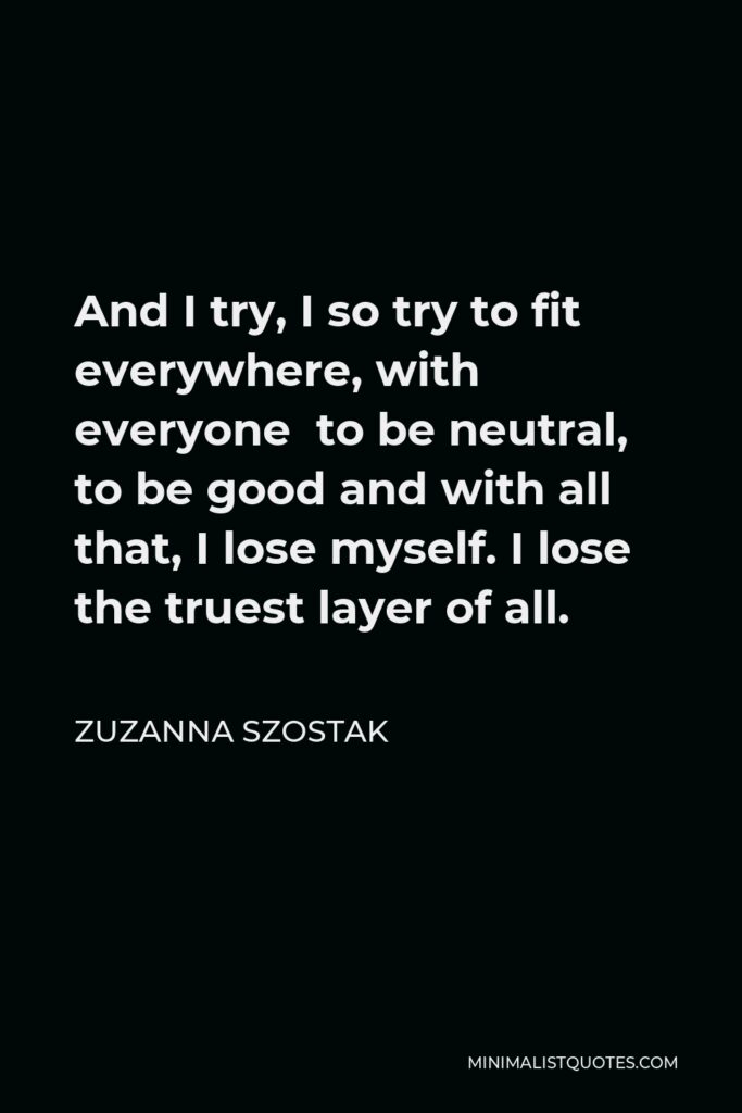 Zuzanna Szostak Quote - And I try, I so try to fit everywhere, with everyone to be neutral, to be good and with all that, I lose myself. I lose the truest layer of all.