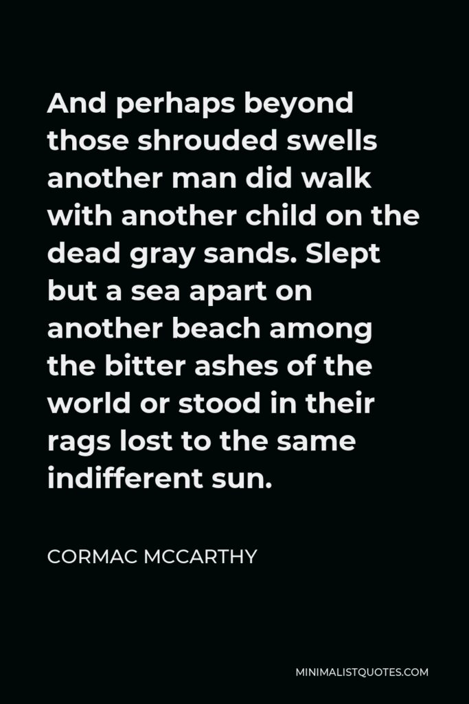Cormac McCarthy Quote - And perhaps beyond those shrouded swells another man did walk with another child on the dead gray sands. Slept but a sea apart on another beach among the bitter ashes of the world or stood in their rags lost to the same indifferent sun.